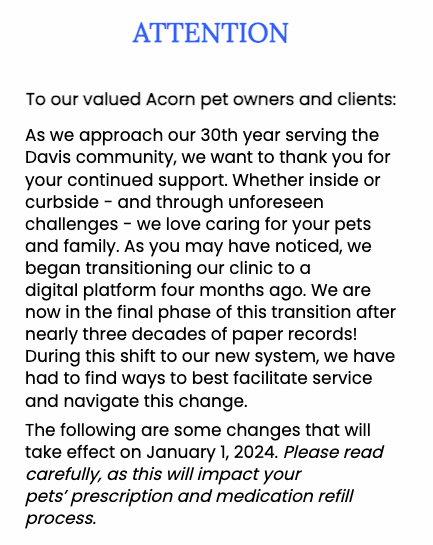 To our valued Acorn pet owners and clients:    As we approach our 30th year serving the Davis community, we want to thank you for your continued support. Whether inside or curbside - and through unforeseen challenges - we love caring for your pets and family. As you may have noticed, we began transitioning our clinic to a digital platform four months ago. We are now in the final phase of this transition after nearly three decades of paper records! During this shift to our new system, we have had to find ways to best facilitate service and navigate this change.  The following are some changes that will take effect on January 1, 2024. Please read carefully, as this will impact your pets’ prescription and medication refill process.